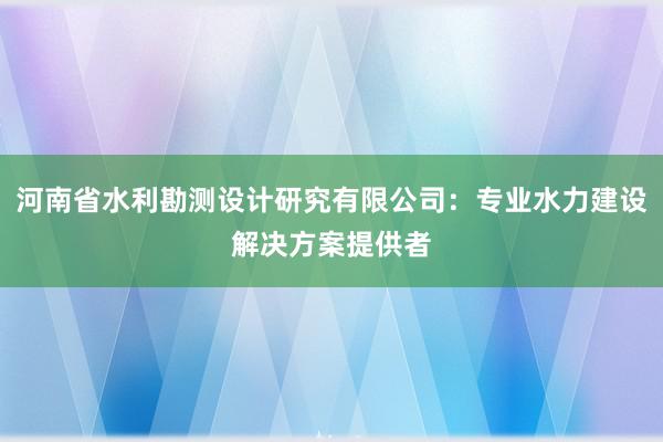 河南省水利勘测设计研究有限公司：专业水力建设解决方案提供者