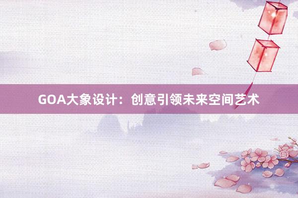 GOA大象设计：创意引领未来空间艺术